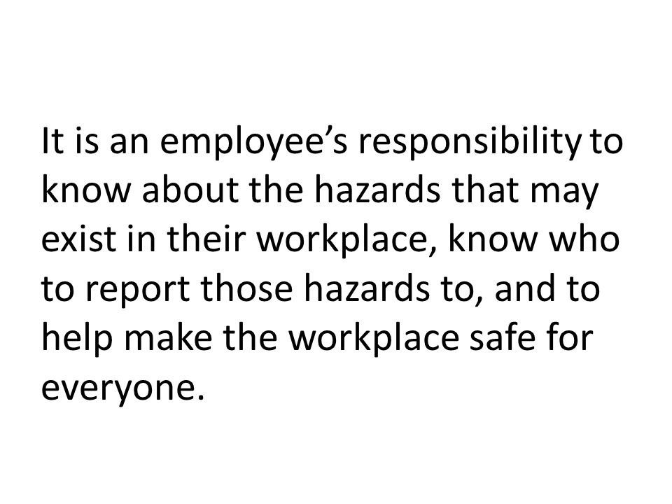 It is an employee’s responsibility to know about the hazards that may exist in their workplace, know who to report those hazards to, and to help make the workplace safe for everyone.