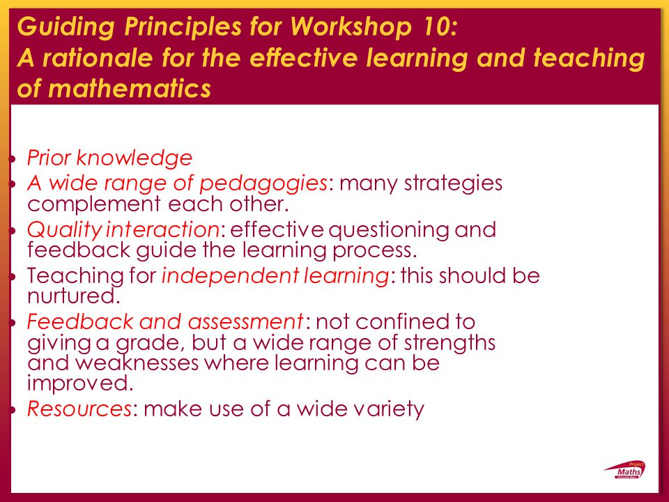 Guiding Principles for Workshop 10: A rationale for the effective learning and teaching of mathematics Prior knowledge A wide range of pedagogies: many strategies complement each other.