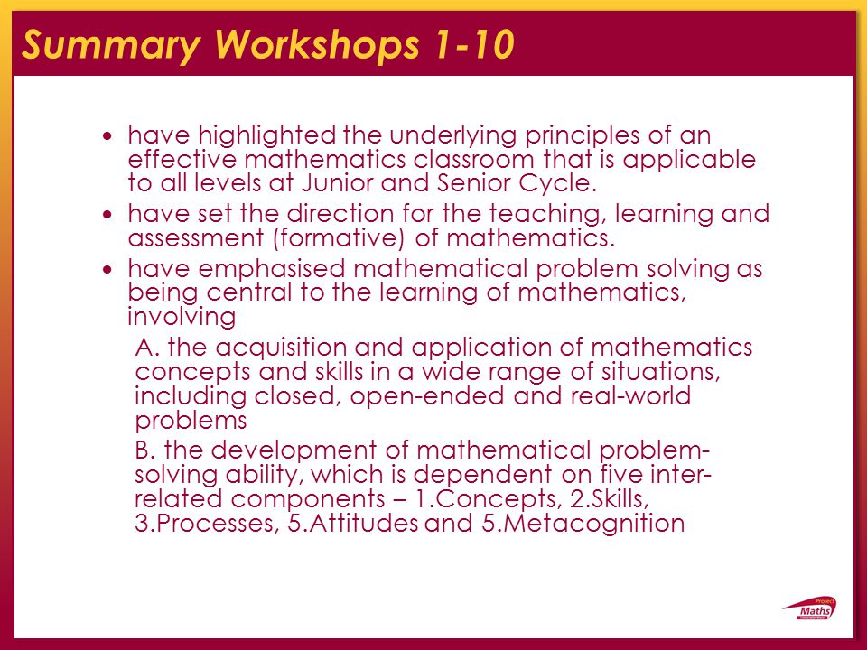 Summary Workshops 1-10 have highlighted the underlying principles of an effective mathematics classroom that is applicable to all levels at Junior and Senior Cycle.