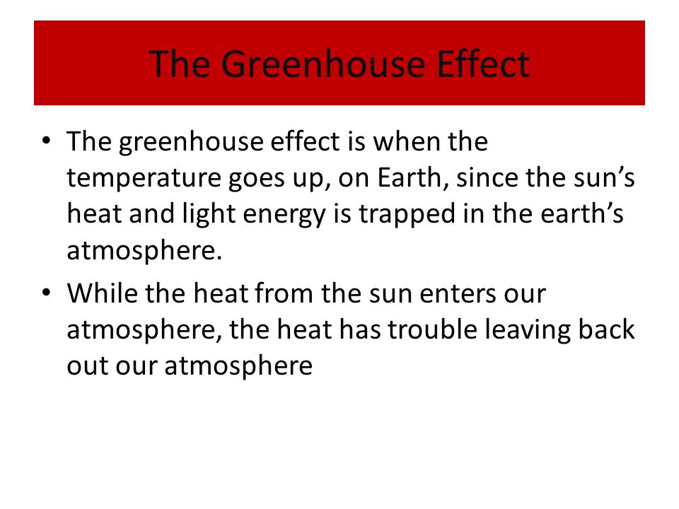 The Greenhouse Effect The greenhouse effect is when the temperature goes up, on Earth, since the sun’s heat and light energy is trapped in the earth’s atmosphere.