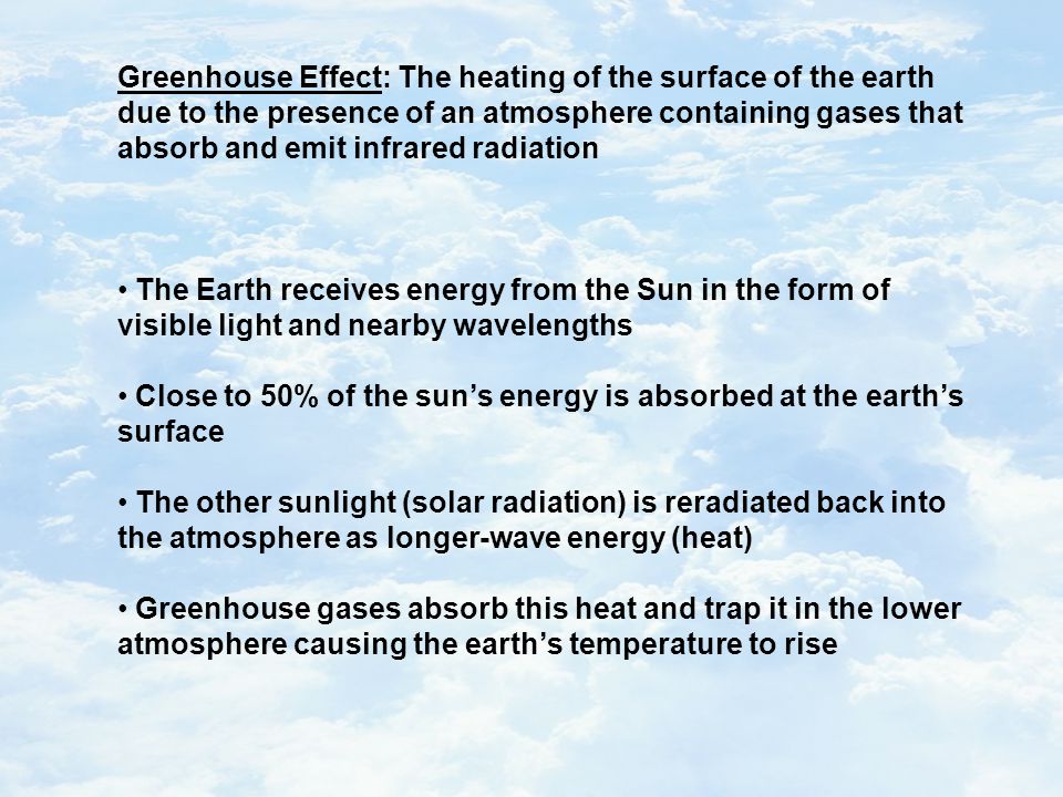 Greenhouse Effect: The heating of the surface of the earth due to the presence of an atmosphere containing gases that absorb and emit infrared radiation The Earth receives energy from the Sun in the form of visible light and nearby wavelengths Close to 50% of the sun’s energy is absorbed at the earth’s surface The other sunlight (solar radiation) is reradiated back into the atmosphere as longer-wave energy (heat) Greenhouse gases absorb this heat and trap it in the lower atmosphere causing the earth’s temperature to rise
