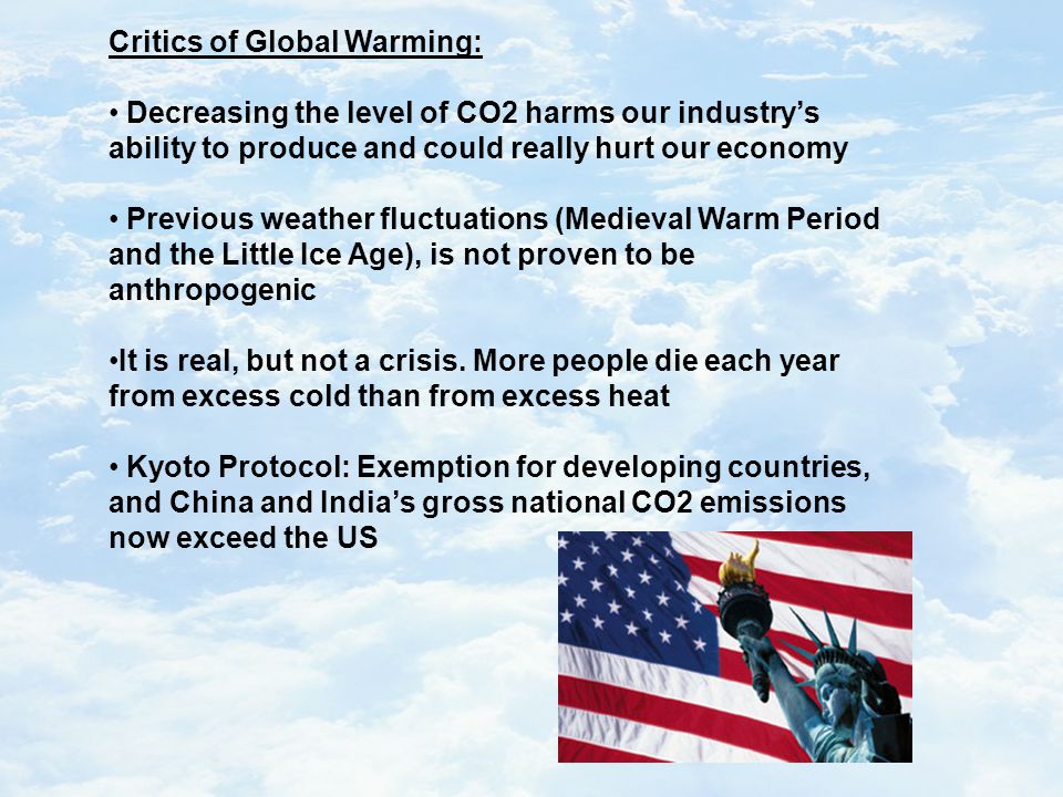 Critics of Global Warming: Decreasing the level of CO2 harms our industry’s ability to produce and could really hurt our economy Previous weather fluctuations (Medieval Warm Period and the Little Ice Age), is not proven to be anthropogenic It is real, but not a crisis.
