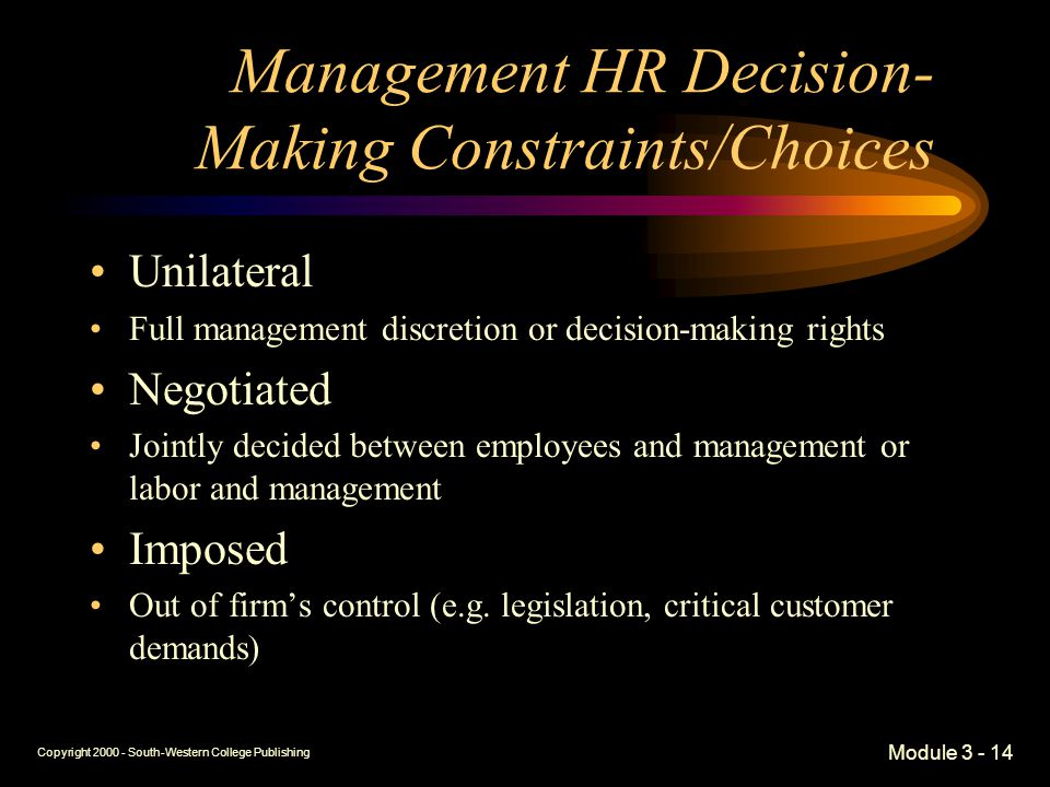 Copyright South-Western College Publishing Module Management HR Decision- Making Constraints/Choices Unilateral Full management discretion or decision-making rights Negotiated Jointly decided between employees and management or labor and management Imposed Out of firm’s control (e.g.