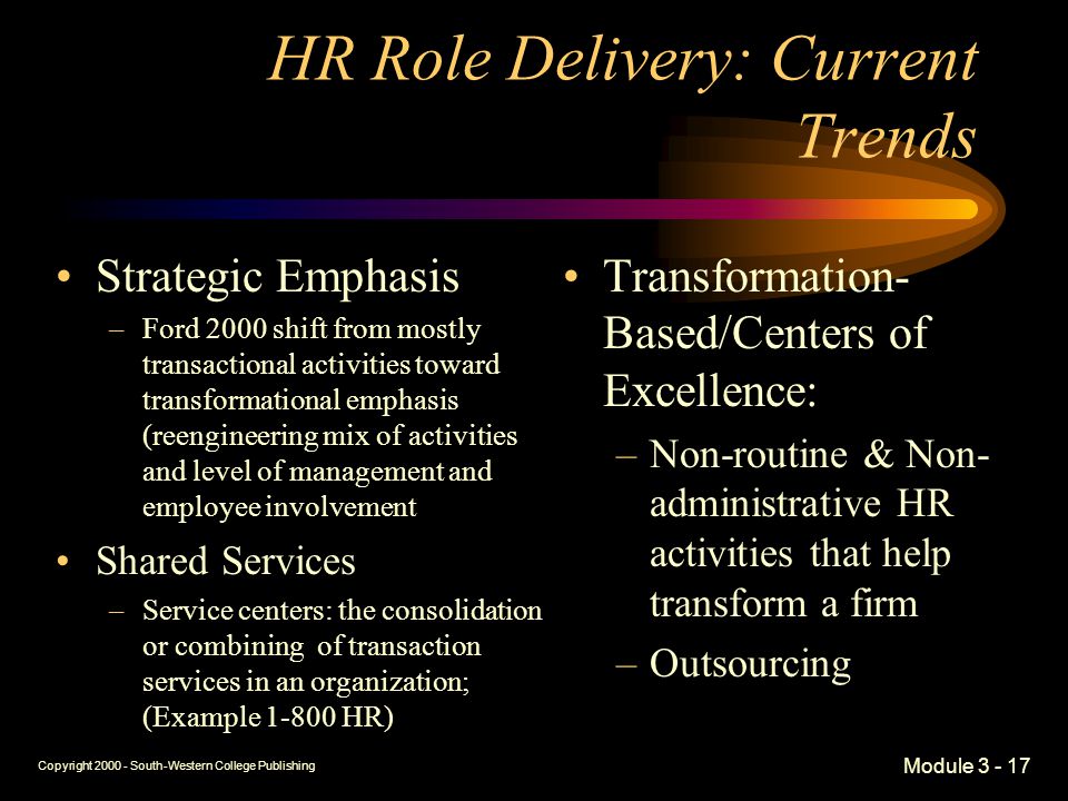 Copyright South-Western College Publishing Module HR Role Delivery: Current Trends Strategic Emphasis –Ford 2000 shift from mostly transactional activities toward transformational emphasis (reengineering mix of activities and level of management and employee involvement Shared Services –Service centers: the consolidation or combining of transaction services in an organization; (Example HR) Transformation- Based/Centers of Excellence: –Non-routine & Non- administrative HR activities that help transform a firm –Outsourcing