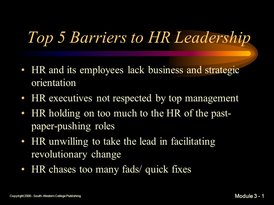 Copyright South-Western College Publishing Module Top 5 Barriers to HR Leadership HR and its employees lack business and strategic orientation HR executives not respected by top management HR holding on too much to the HR of the past- paper-pushing roles HR unwilling to take the lead in facilitating revolutionary change HR chases too many fads/ quick fixes