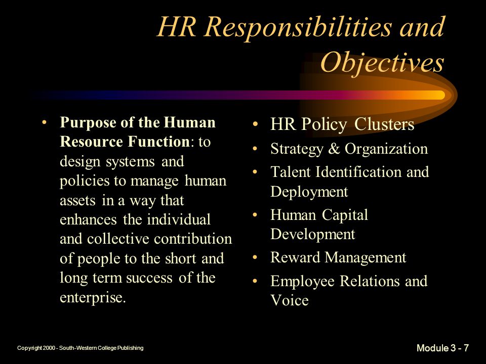 Copyright South-Western College Publishing Module HR Responsibilities and Objectives Purpose of the Human Resource Function: to design systems and policies to manage human assets in a way that enhances the individual and collective contribution of people to the short and long term success of the enterprise.