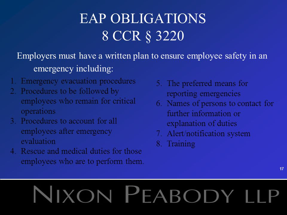17 EAP OBLIGATIONS 8 CCR § 3220 Employers must have a written plan to ensure employee safety in an emergency including: 1.Emergency evacuation procedures 2.Procedures to be followed by employees who remain for critical operations 3.Procedures to account for all employees after emergency evaluation 4.Rescue and medical duties for those employees who are to perform them.