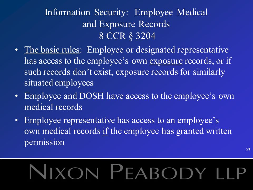21 Information Security: Employee Medical and Exposure Records 8 CCR § 3204 The basic rules: Employee or designated representative has access to the employee’s own exposure records, or if such records don’t exist, exposure records for similarly situated employees Employee and DOSH have access to the employee’s own medical records Employee representative has access to an employee’s own medical records if the employee has granted written permission