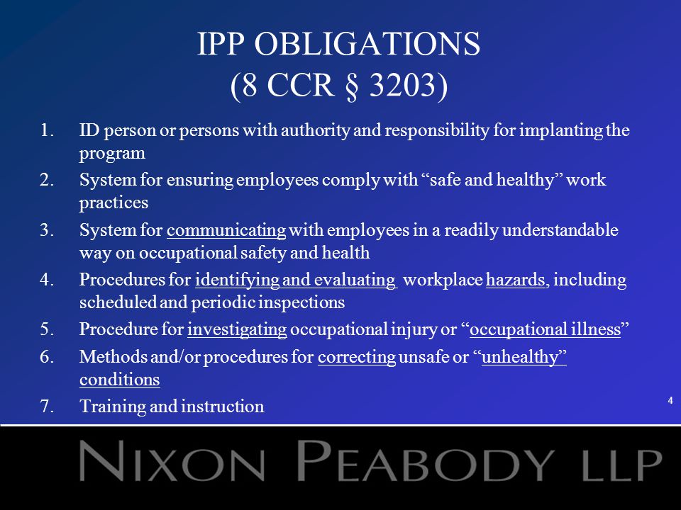 4 IPP OBLIGATIONS (8 CCR § 3203) 1.ID person or persons with authority and responsibility for implanting the program 2.System for ensuring employees comply with safe and healthy work practices 3.System for communicating with employees in a readily understandable way on occupational safety and health 4.Procedures for identifying and evaluating workplace hazards, including scheduled and periodic inspections 5.Procedure for investigating occupational injury or occupational illness 6.Methods and/or procedures for correcting unsafe or unhealthy conditions 7.Training and instruction
