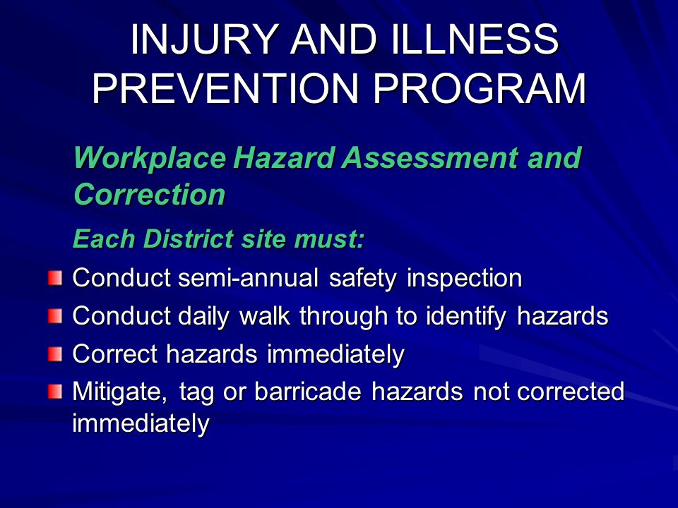 INJURY AND ILLNESS PREVENTION PROGRAM INJURY AND ILLNESS PREVENTION PROGRAM Workplace Hazard Assessment and Correction Workplace Hazard Assessment and Correction Each District site must: Conduct semi-annual safety inspection Conduct daily walk through to identify hazards Correct hazards immediately Mitigate, tag or barricade hazards not corrected immediately