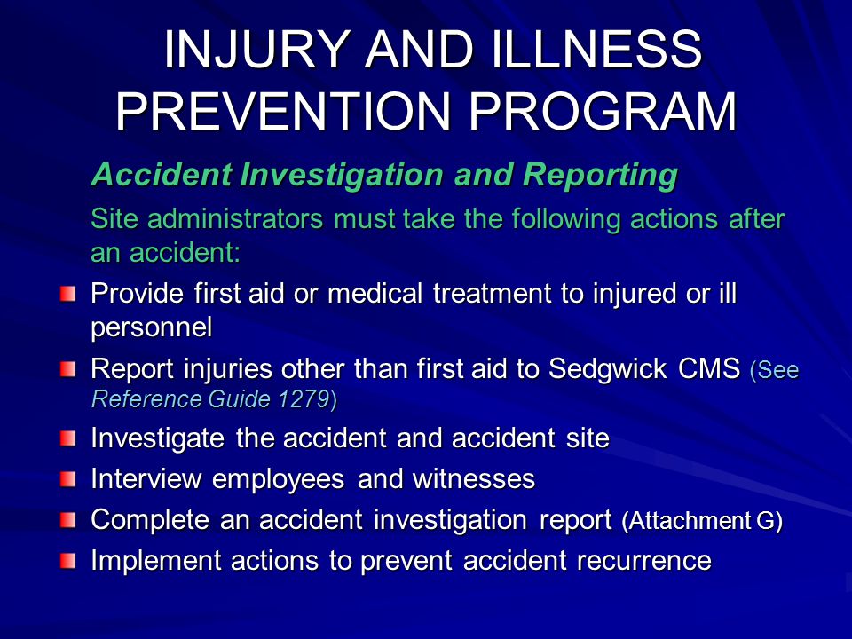 INJURY AND ILLNESS PREVENTION PROGRAM INJURY AND ILLNESS PREVENTION PROGRAM Accident Investigation and Reporting Site administrators must take the following actions after an accident: Provide first aid or medical treatment to injured or ill personnel Report injuries other than first aid to Sedgwick CMS (See Reference Guide 1279) Investigate the accident and accident site Interview employees and witnesses Complete an accident investigation report (Attachment G) Implement actions to prevent accident recurrence