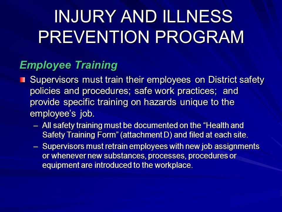 INJURY AND ILLNESS PREVENTION PROGRAM INJURY AND ILLNESS PREVENTION PROGRAM Employee Training Supervisors must train their employees on District safety policies and procedures; safe work practices; and provide specific training on hazards unique to the employee’s job.