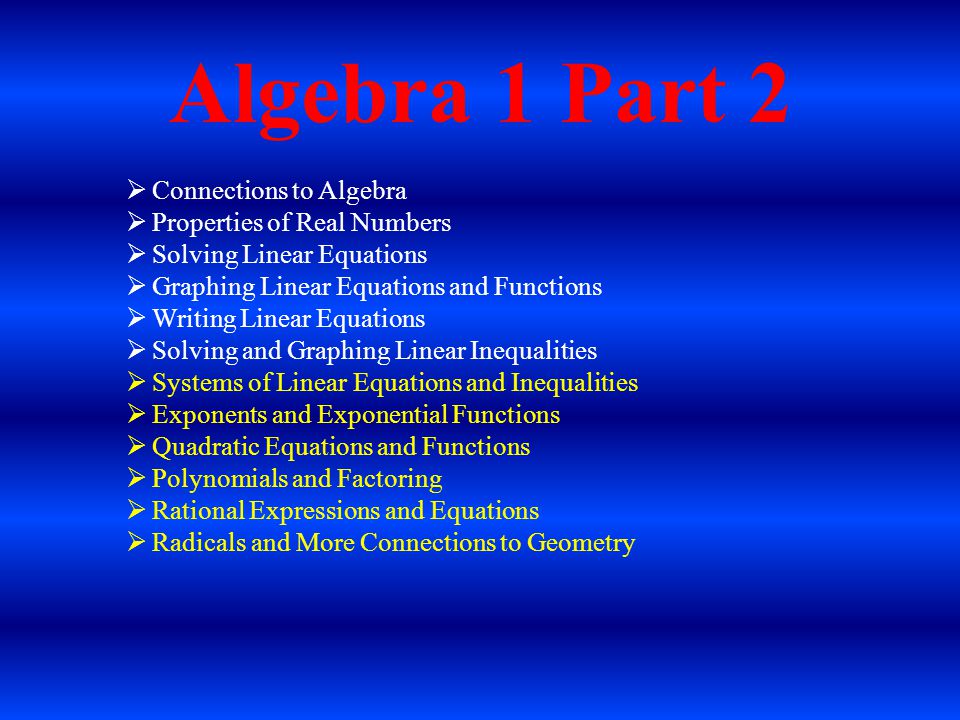 Algebra 1 Part 2  Connections to Algebra  Properties of Real Numbers  Solving Linear Equations  Graphing Linear Equations and Functions  Writing Linear Equations  Solving and Graphing Linear Inequalities  Systems of Linear Equations and Inequalities  Exponents and Exponential Functions  Quadratic Equations and Functions  Polynomials and Factoring  Rational Expressions and Equations  Radicals and More Connections to Geometry