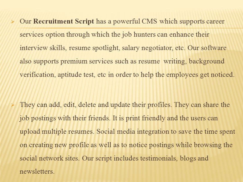  Our Recruitment Script has a powerful CMS which supports career services option through which the job hunters can enhance their interview skills, resume spotlight, salary negotiator, etc.