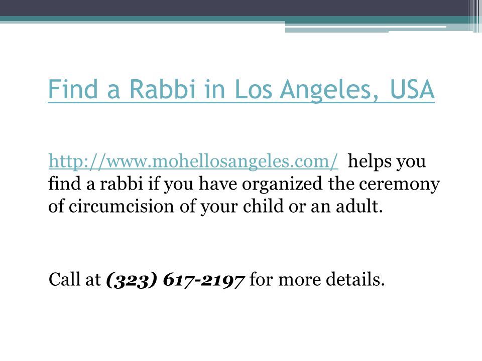 Find a Rabbi in Los Angeles, USA   helps you find a rabbi if you have organized the ceremony of circumcision of your child or an adult.  Call at (323) for more details.