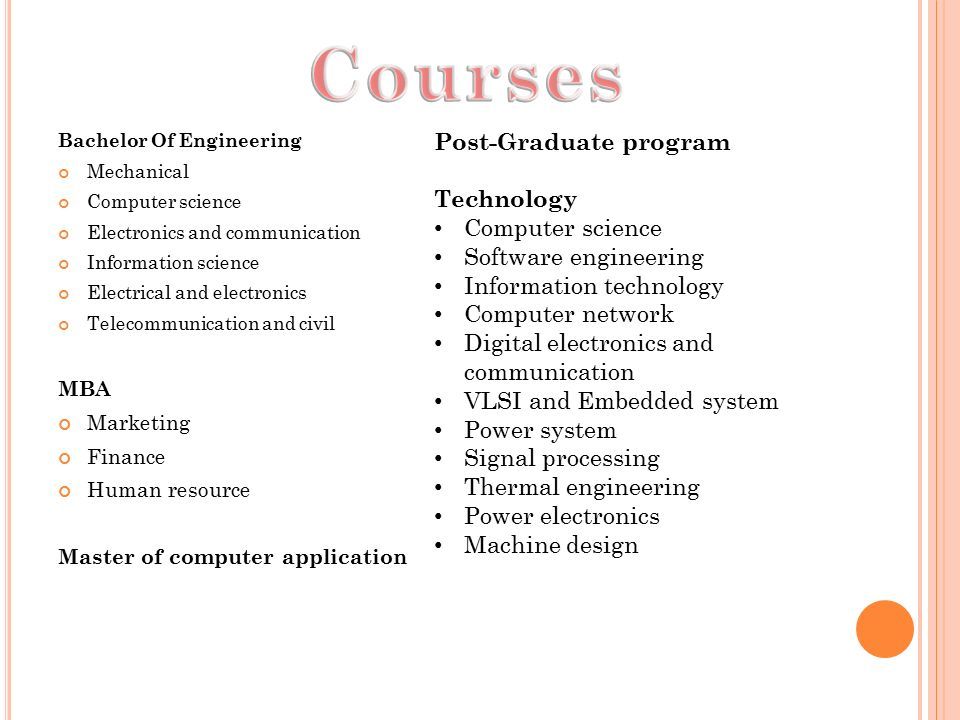 Bachelor Of Engineering Mechanical Computer science Electronics and communication Information science Electrical and electronics Telecommunication and civil MBA Marketing Finance Human resource Master of computer application Post-Graduate program Technology Computer science Software engineering Information technology Computer network Digital electronics and communication VLSI and Embedded system Power system Signal processing Thermal engineering Power electronics Machine design