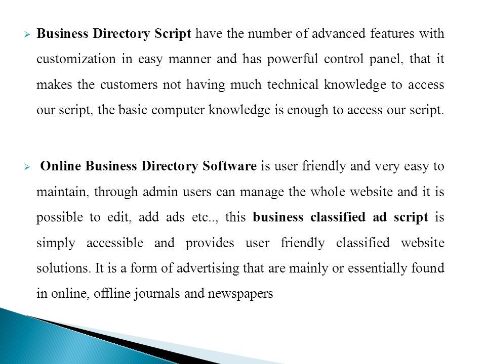  Business Directory Script have the number of advanced features with customization in easy manner and has powerful control panel, that it makes the customers not having much technical knowledge to access our script, the basic computer knowledge is enough to access our script.