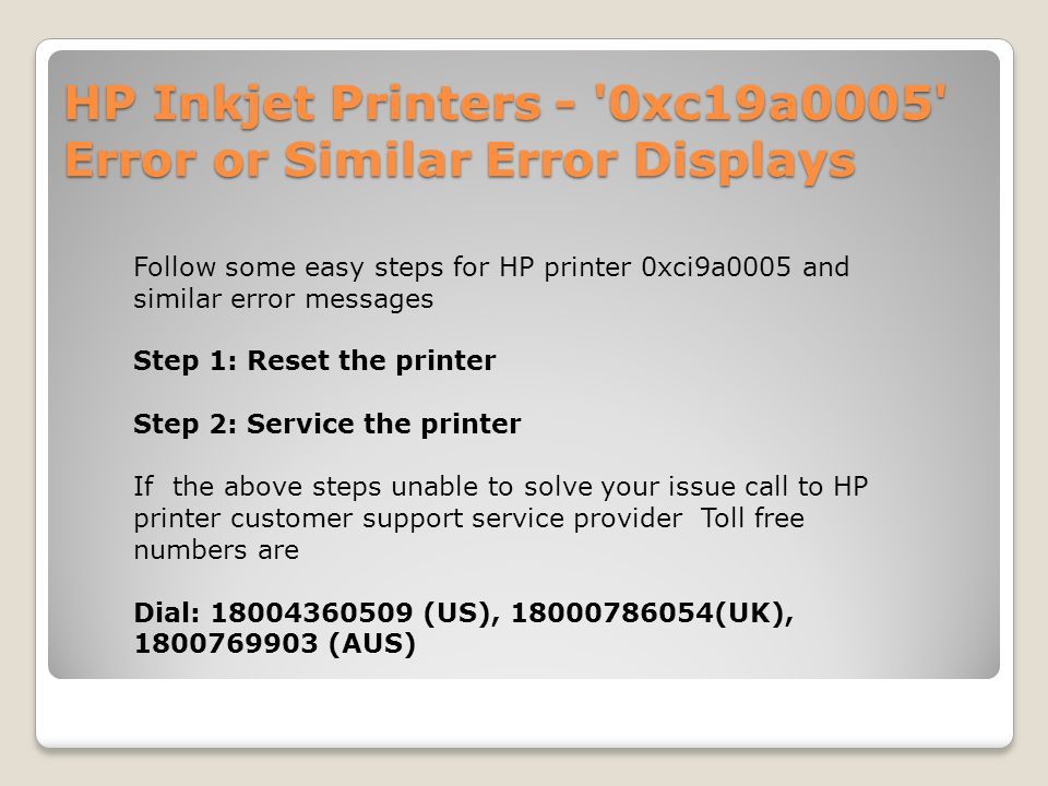 HP Inkjet Printers - 0xc19a0005 Error or Similar Error Displays Follow some easy steps for HP printer 0xci9a0005 and similar error messages Step 1: Reset the printer Step 2: Service the printer If the above steps unable to solve your issue call to HP printer customer support service provider Toll free numbers are Dial: (US), (UK), (AUS)