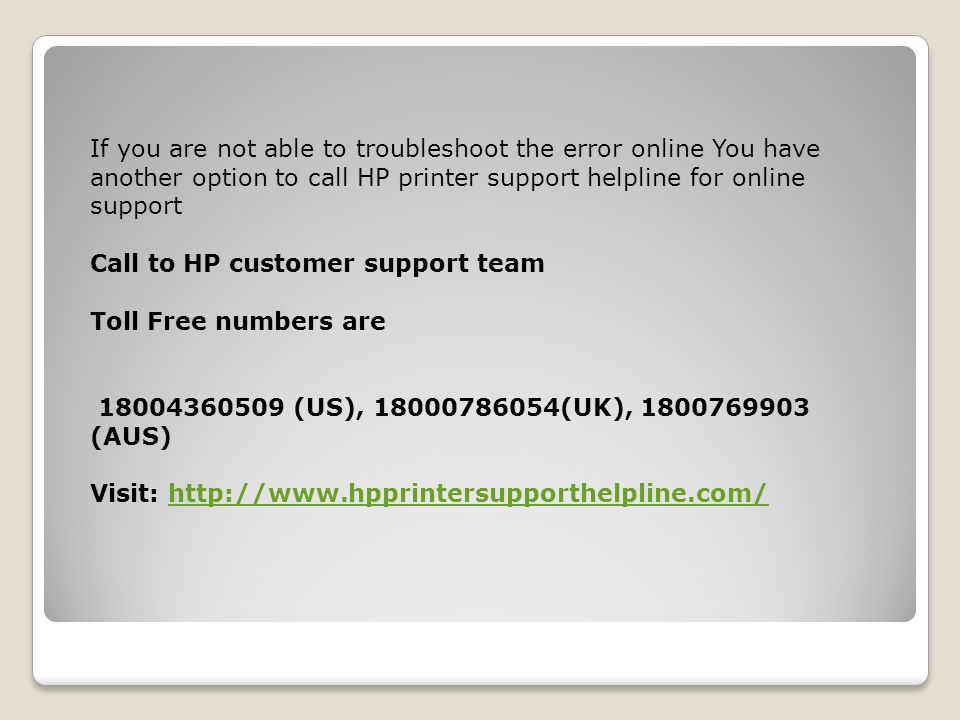 If you are not able to troubleshoot the error online You have another option to call HP printer support helpline for online support Call to HP customer support team Toll Free numbers are (US), (UK), (AUS) Visit: