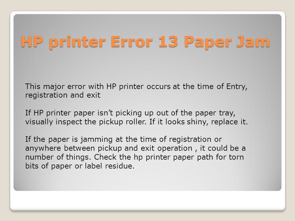 HP printer Error 13 Paper Jam This major error with HP printer occurs at the time of Entry, registration and exit If HP printer paper isn’t picking up out of the paper tray, visually inspect the pickup roller.