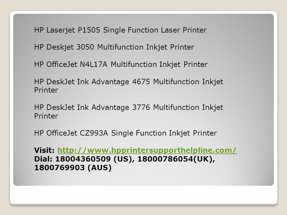 HP Laserjet P1505 Single Function Laser Printer HP Deskjet 3050 Multifunction Inkjet Printer HP OfficeJet N4L17A Multifunction Inkjet Printer HP DeskJet Ink Advantage 4675 Multifunction Inkjet Printer HP DeskJet Ink Advantage 3776 Multifunction Inkjet Printer HP OfficeJet CZ993A Single Function Inkjet Printer Visit:   Dial: (US), (UK), (AUS)