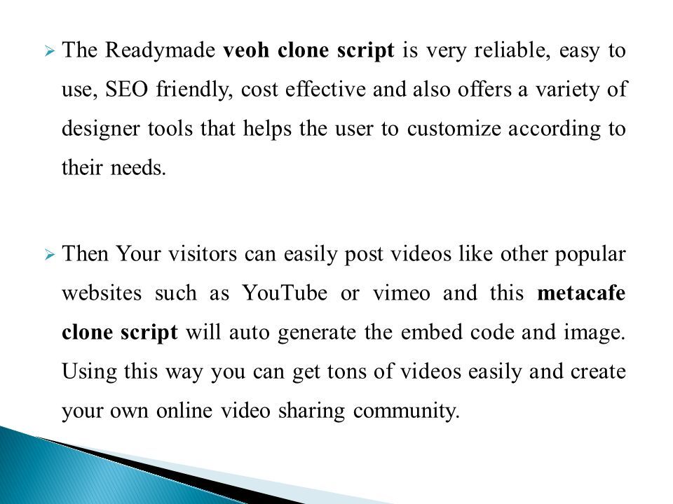  The Readymade veoh clone script is very reliable, easy to use, SEO friendly, cost effective and also offers a variety of designer tools that helps the user to customize according to their needs.