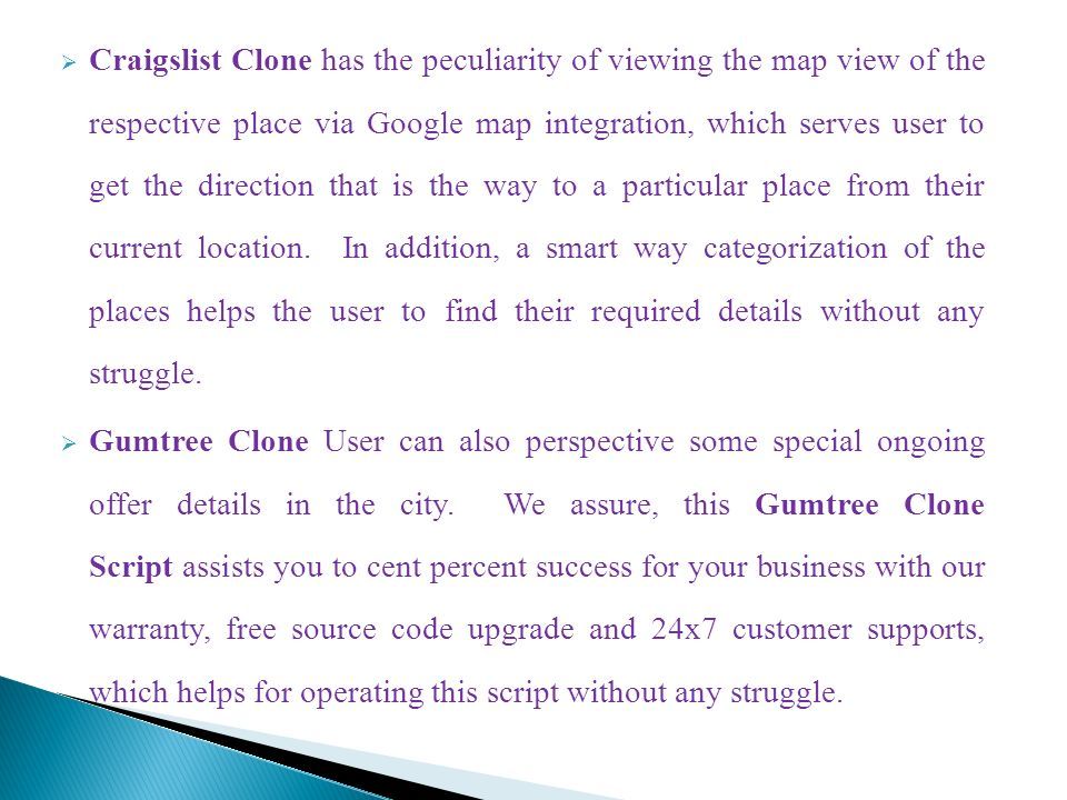  Craigslist Clone has the peculiarity of viewing the map view of the respective place via Google map integration, which serves user to get the direction that is the way to a particular place from their current location.