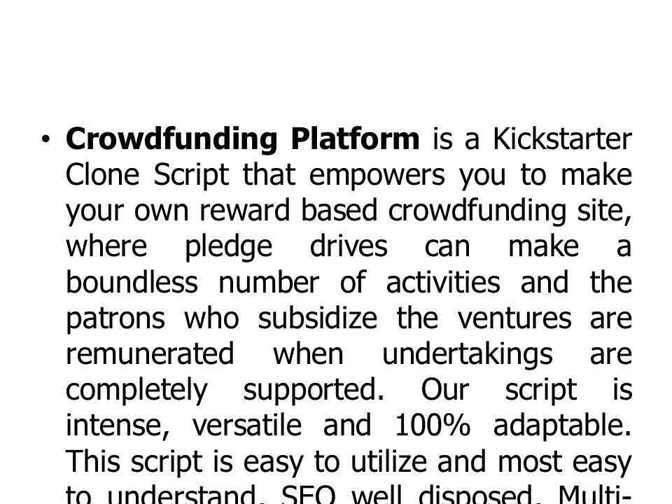 Crowdfunding Platform is a Kickstarter Clone Script that empowers you to make your own reward based crowdfunding site, where pledge drives can make a boundless number of activities and the patrons who subsidize the ventures are remunerated when undertakings are completely supported.