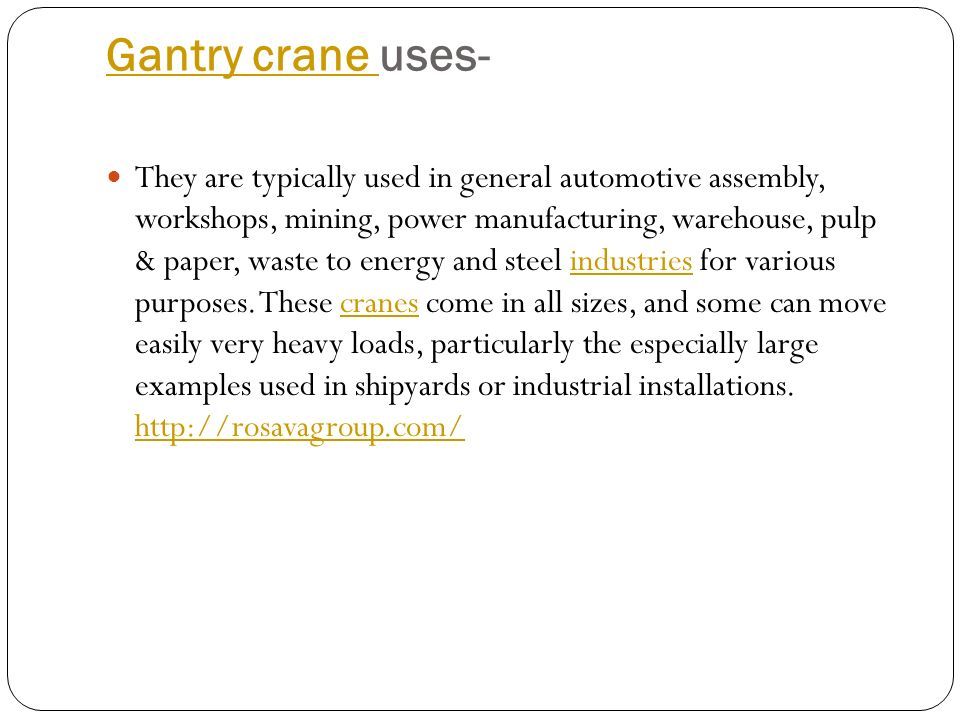Gantry crane Gantry crane uses- They are typically used in general automotive assembly, workshops, mining, power manufacturing, warehouse, pulp & paper, waste to energy and steel industries for various purposes.