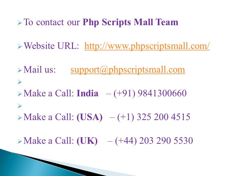 To contact our Php Scripts Mall Team  Website URL:    Mail us:   Make a Call: India – (+91)   Make a Call: (USA) – (+1)  Make a Call: (UK) – (+44)
