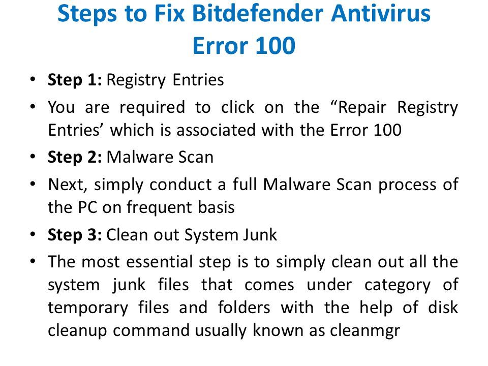 Steps to Fix Bitdefender Antivirus Error 100 Step 1: Registry Entries You are required to click on the Repair Registry Entries’ which is associated with the Error 100 Step 2: Malware Scan Next, simply conduct a full Malware Scan process of the PC on frequent basis Step 3: Clean out System Junk The most essential step is to simply clean out all the system junk files that comes under category of temporary files and folders with the help of disk cleanup command usually known as cleanmgr