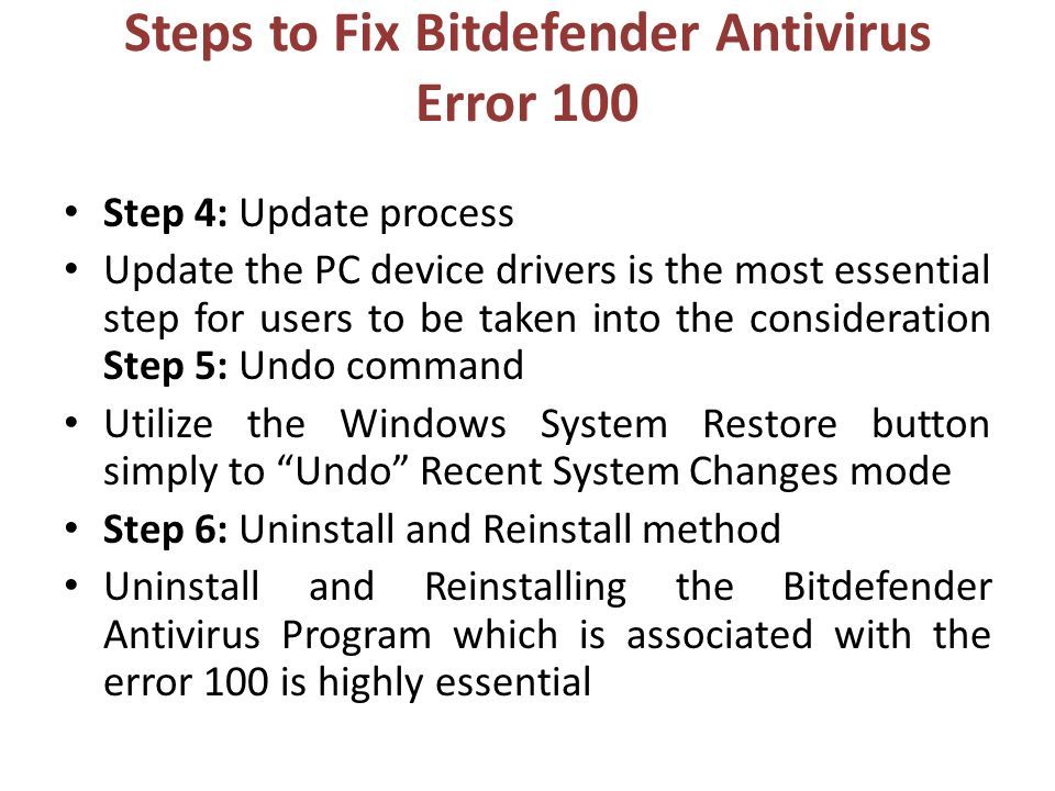 Steps to Fix Bitdefender Antivirus Error 100 Step 4: Update process Update the PC device drivers is the most essential step for users to be taken into the consideration Step 5: Undo command Utilize the Windows System Restore button simply to Undo Recent System Changes mode Step 6: Uninstall and Reinstall method Uninstall and Reinstalling the Bitdefender Antivirus Program which is associated with the error 100 is highly essential