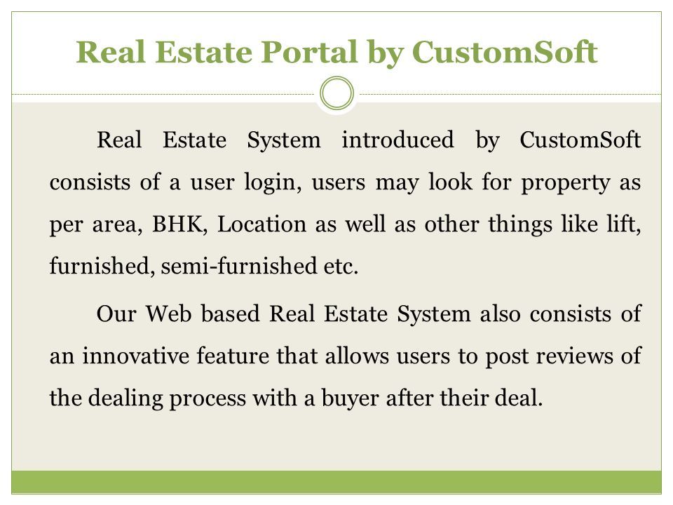 Real Estate System introduced by CustomSoft consists of a user login, users may look for property as per area, BHK, Location as well as other things like lift, furnished, semi-furnished etc.