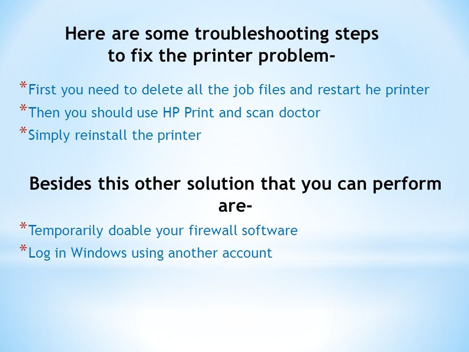 Here are some troubleshooting steps to fix the printer problem- * First you need to delete all the job files and restart he printer * Then you should use HP Print and scan doctor * Simply reinstall the printer Besides this other solution that you can perform are- * Temporarily doable your firewall software * Log in Windows using another account