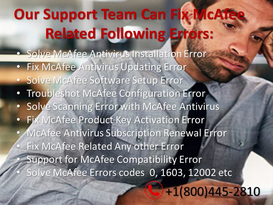 Our Support Team Can Fix McAfee Related Following Errors: Solve McAfee Antivirus Installation Error Solve McAfee Antivirus Installation Error Fix McAfee Antivirus Updating Error Fix McAfee Antivirus Updating Error Solve McAfee Software Setup Error Solve McAfee Software Setup Error Troubleshot McAfee Configuration Error Troubleshot McAfee Configuration Error Solve Scanning Error with McAfee Antivirus Solve Scanning Error with McAfee Antivirus Fix McAfee Product Key Activation Error Fix McAfee Product Key Activation Error McAfee Antivirus Subscription Renewal Error McAfee Antivirus Subscription Renewal Error Fix McAfee Related Any other Error Fix McAfee Related Any other Error Support for McAfee Compatibility Error Support for McAfee Compatibility Error Solve McAfee Errors codes 0, 1603, etc Solve McAfee Errors codes 0, 1603, etc +1(800) (800)
