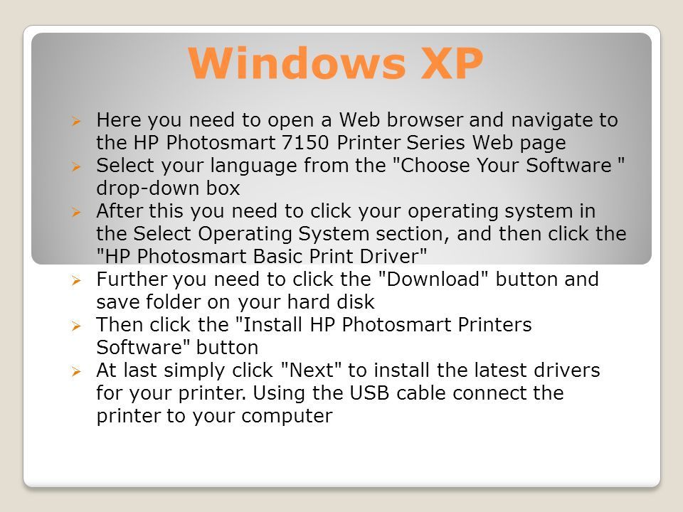 Windows XP  Here you need to open a Web browser and navigate to the HP Photosmart 7150 Printer Series Web page  Select your language from the Choose Your Software drop-down box  After this you need to click your operating system in the Select Operating System section, and then click the HP Photosmart Basic Print Driver  Further you need to click the Download button and save folder on your hard disk  Then click the Install HP Photosmart Printers Software button  At last simply click Next to install the latest drivers for your printer.