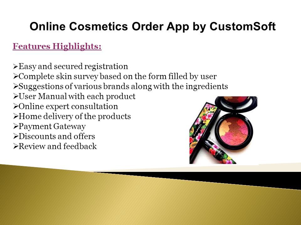 Online Cosmetics Order App by CustomSoft Features Highlights:  Easy and secured registration  Complete skin survey based on the form filled by user  Suggestions of various brands along with the ingredients  User Manual with each product  Online expert consultation  Home delivery of the products  Payment Gateway  Discounts and offers  Review and feedback