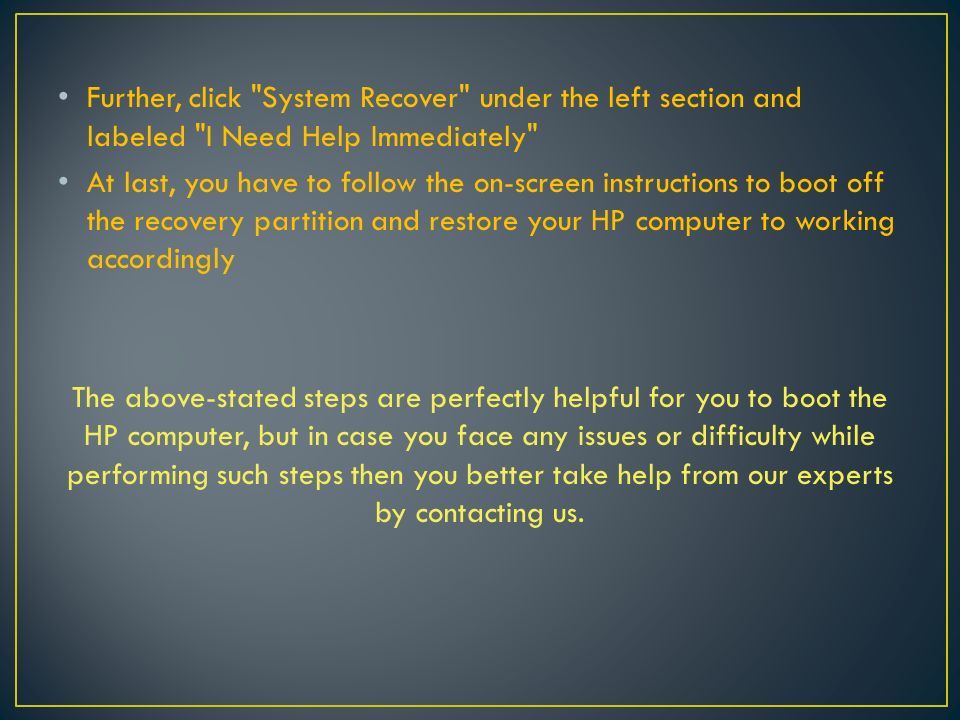 Further, click System Recover under the left section and labeled I Need Help Immediately At last, you have to follow the on-screen instructions to boot off the recovery partition and restore your HP computer to working accordingly The above-stated steps are perfectly helpful for you to boot the HP computer, but in case you face any issues or difficulty while performing such steps then you better take help from our experts by contacting us.