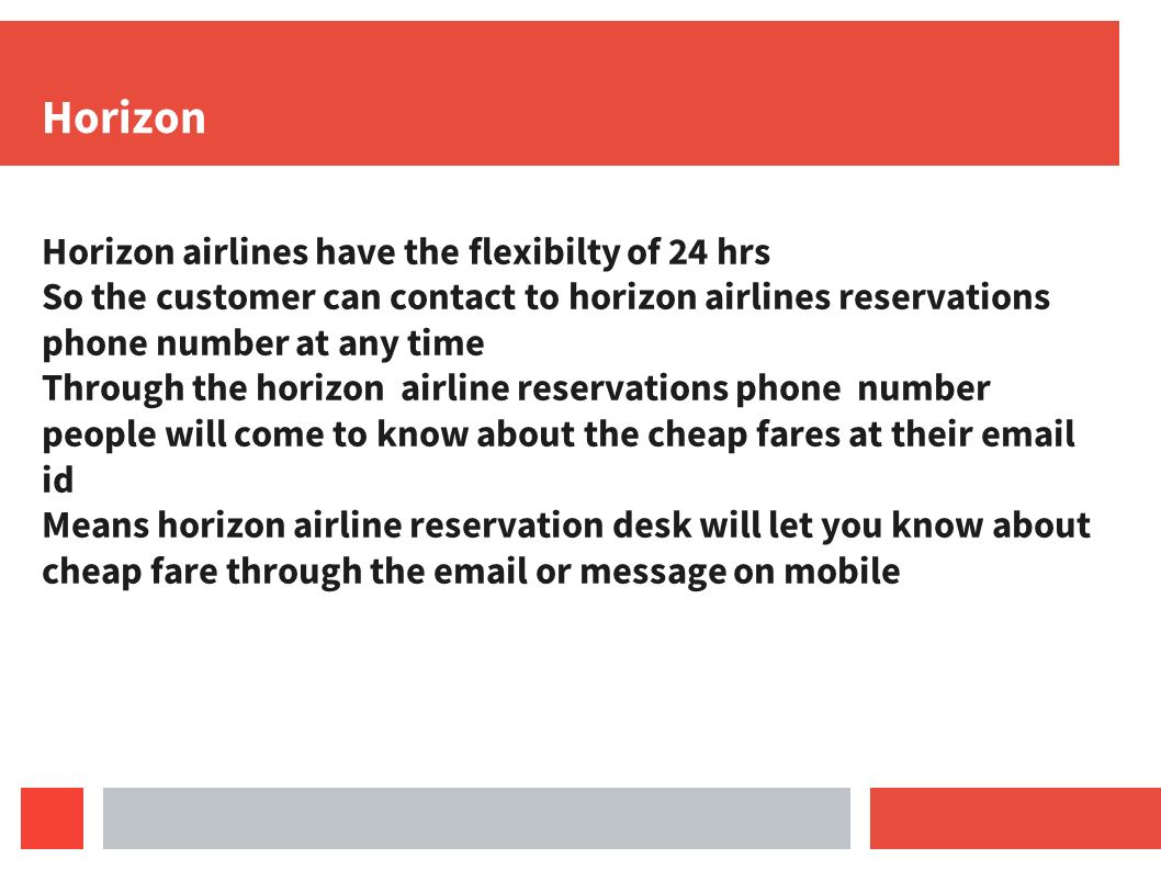 Horizon Horizon airlines have the flexibilty of 24 hrs So the customer can contact to horizon airlines reservations phone number at any time Through the horizon airline reservations phone number people will come to know about the cheap fares at their  id Means horizon airline reservation desk will let you know about cheap fare through the  or message on mobile