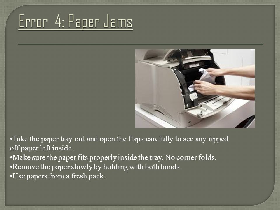 Take the paper tray out and open the flaps carefully to see any ripped off paper left inside.