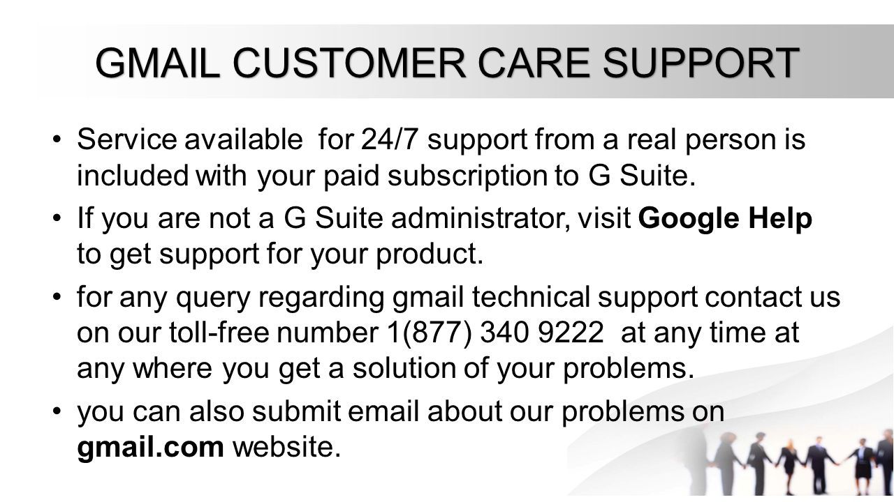 GMAIL CUSTOMER CARE SUPPORT Service available for 24/7 support from a real person is included with your paid subscription to G Suite.