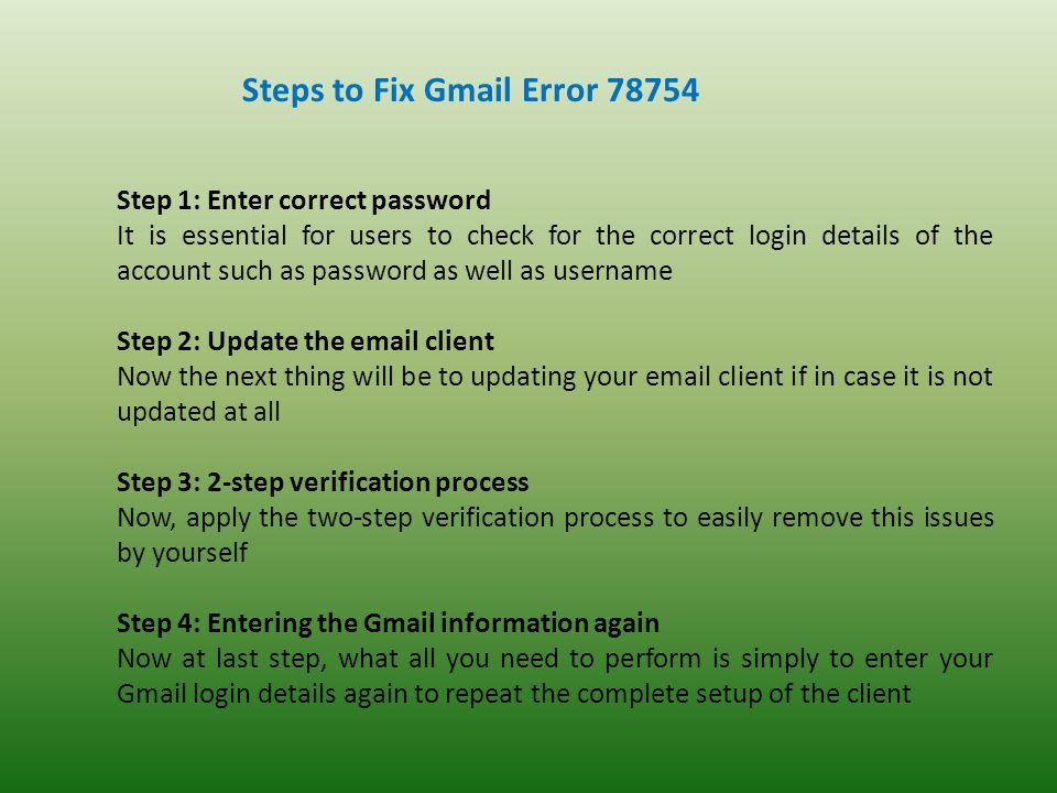 Steps to Fix Gmail Error Step 1: Enter correct password It is essential for users to check for the correct login details of the account such as password as well as username Step 2: Update the  client Now the next thing will be to updating your  client if in case it is not updated at all Step 3: 2-step verification process Now, apply the two-step verification process to easily remove this issues by yourself Step 4: Entering the Gmail information again Now at last step, what all you need to perform is simply to enter your Gmail login details again to repeat the complete setup of the client
