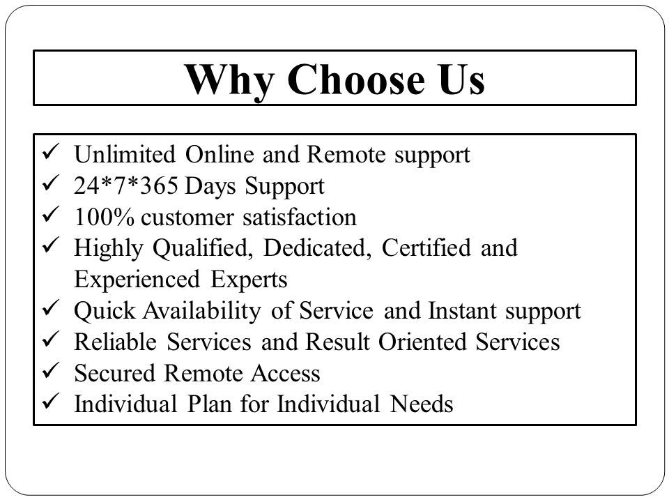 Why Choose Us Unlimited Online and Remote support 24*7*365 Days Support 100% customer satisfaction Highly Qualified, Dedicated, Certified and Experienced Experts Quick Availability of Service and Instant support Reliable Services and Result Oriented Services Secured Remote Access Individual Plan for Individual Needs