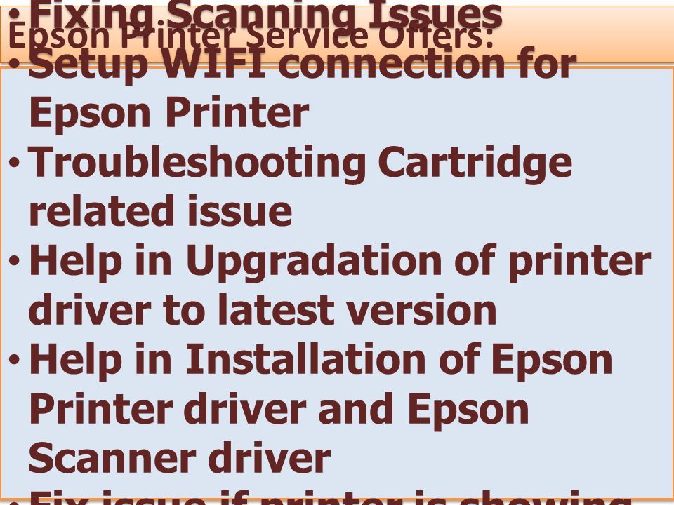 Epson Printer Service Offers: Fixing Scanning Issues Setup WIFI connection for Epson Printer Troubleshooting Cartridge related issue Help in Upgradation of printer driver to latest version Help in Installation of Epson Printer driver and Epson Scanner driver Fix issue if printer is showing offline Fixing Scanning Issues Setup WIFI connection for Epson Printer Troubleshooting Cartridge related issue Help in Upgradation of printer driver to latest version Help in Installation of Epson Printer driver and Epson Scanner driver Fix issue if printer is showing offline
