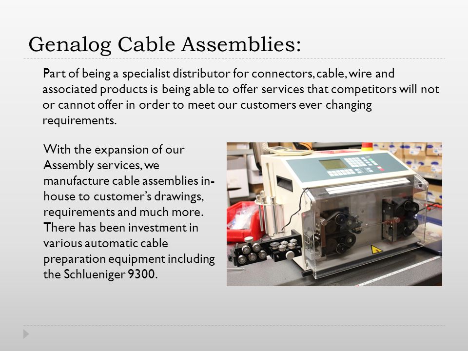 Genalog Cable Assemblies: Part of being a specialist distributor for connectors, cable, wire and associated products is being able to offer services that competitors will not or cannot offer in order to meet our customers ever changing requirements.