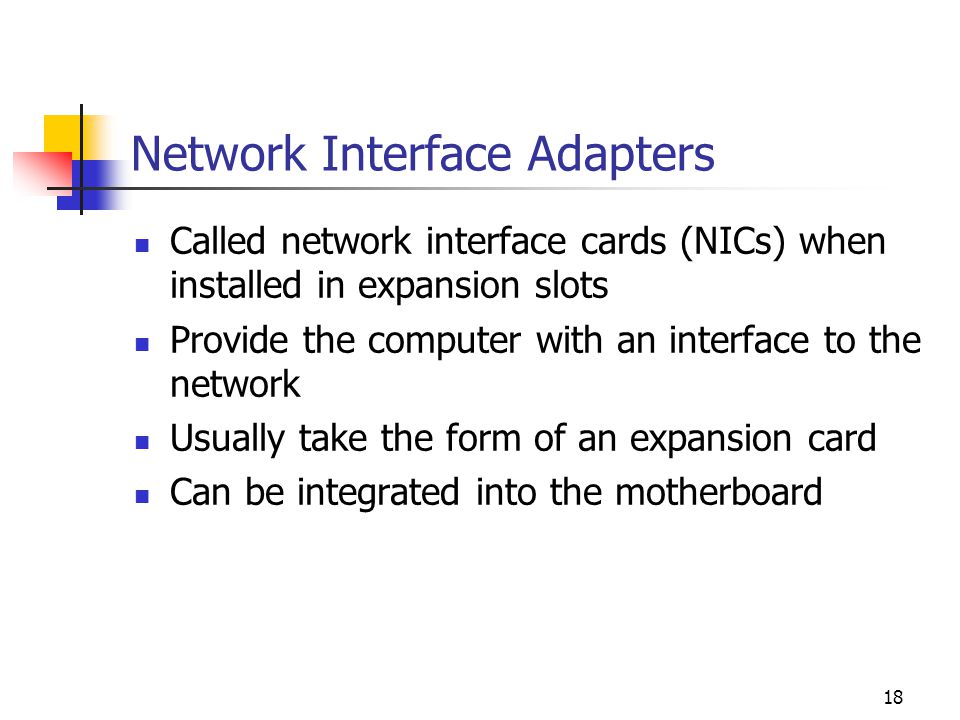 18 Network Interface Adapters Called network interface cards (NICs) when installed in expansion slots Provide the computer with an interface to the network Usually take the form of an expansion card Can be integrated into the motherboard