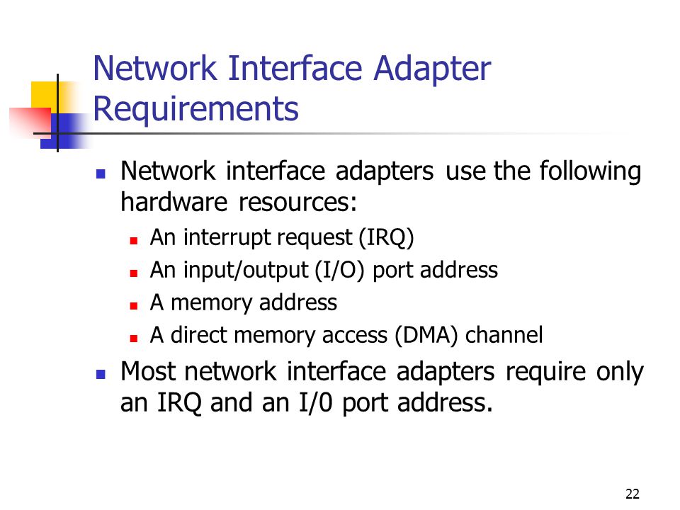 22 Network Interface Adapter Requirements Network interface adapters use the following hardware resources: An interrupt request (IRQ) An input/output (I/O) port address A memory address A direct memory access (DMA) channel Most network interface adapters require only an IRQ and an I/0 port address.