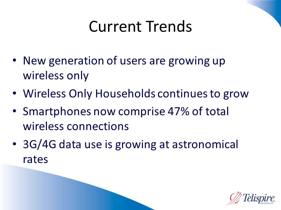 Current Trends New generation of users are growing up wireless only Wireless Only Households continues to grow Smartphones now comprise 47% of total wireless connections 3G/4G data use is growing at astronomical rates