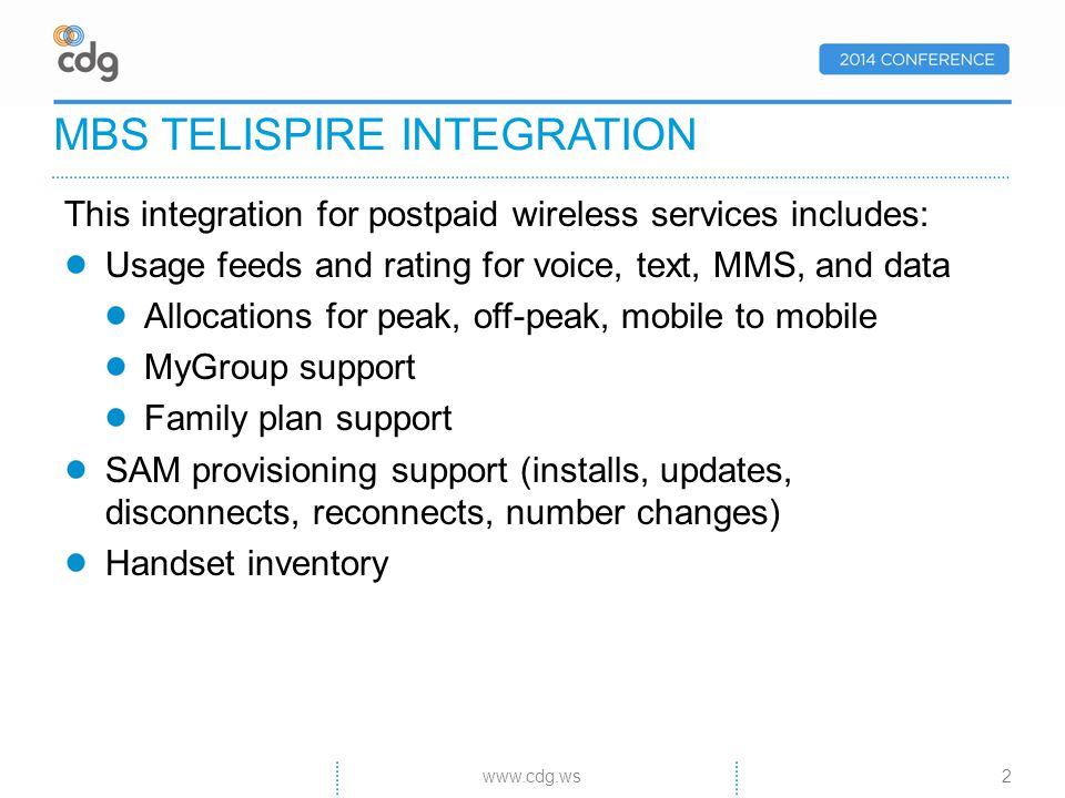 This integration for postpaid wireless services includes: Usage feeds and rating for voice, text, MMS, and data Allocations for peak, off-peak, mobile to mobile MyGroup support Family plan support SAM provisioning support (installs, updates, disconnects, reconnects, number changes) Handset inventory MBS TELISPIRE INTEGRATION 2www.cdg.ws