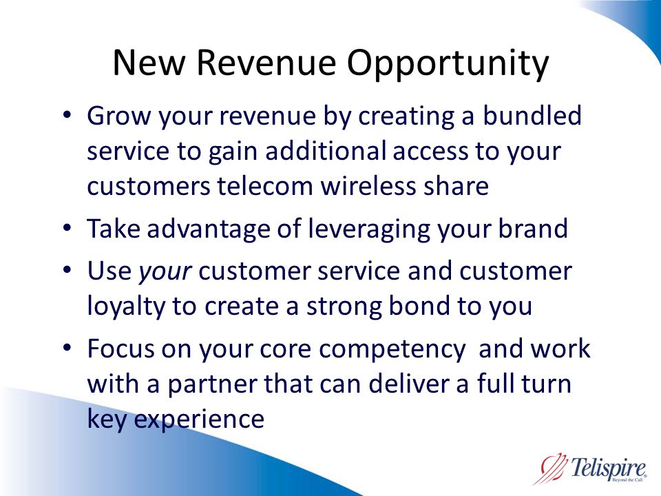 New Revenue Opportunity Grow your revenue by creating a bundled service to gain additional access to your customers telecom wireless share Take advantage of leveraging your brand Use your customer service and customer loyalty to create a strong bond to you Focus on your core competency and work with a partner that can deliver a full turn key experience